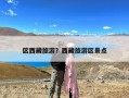 区西藏旅游？西藏旅游区景点