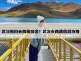 武汉报团去西藏旅游？武汉去西藏旅游攻略
